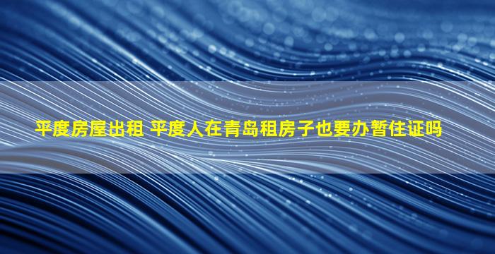 平度房屋出租 平度人在青岛租房子也要办暂住证吗